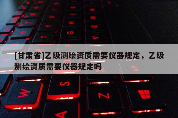 [甘肅省]乙級測繪資質(zhì)需要儀器規(guī)定，乙級測繪資質(zhì)需要儀器規(guī)定嗎