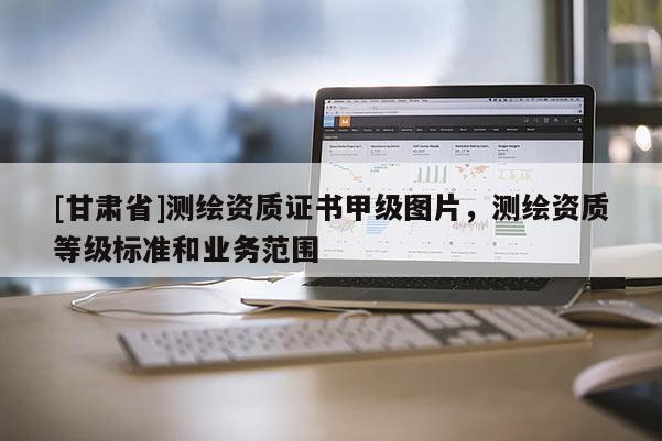 [甘肅省]測繪資質(zhì)證書甲級圖片，測繪資質(zhì)等級標(biāo)準(zhǔn)和業(yè)務(wù)范圍
