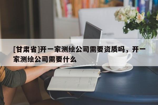 [甘肅省]開一家測(cè)繪公司需要資質(zhì)嗎，開一家測(cè)繪公司需要什么