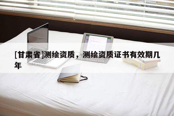 [甘肅省]測(cè)繪資質(zhì)，測(cè)繪資質(zhì)證書(shū)有效期幾年