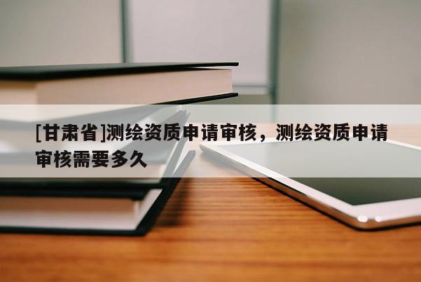 [甘肅省]測繪資質(zhì)申請審核，測繪資質(zhì)申請審核需要多久