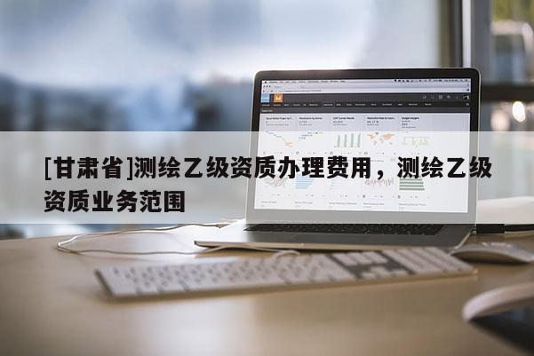 [甘肅省]測繪乙級資質(zhì)辦理費用，測繪乙級資質(zhì)業(yè)務(wù)范圍