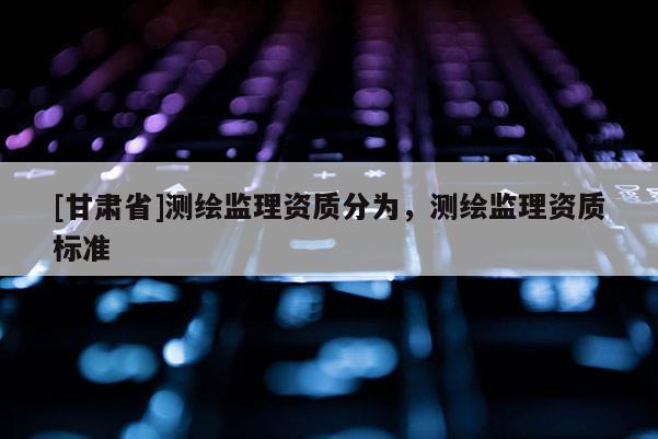 [甘肅省]測(cè)繪監(jiān)理資質(zhì)分為，測(cè)繪監(jiān)理資質(zhì)標(biāo)準(zhǔn)