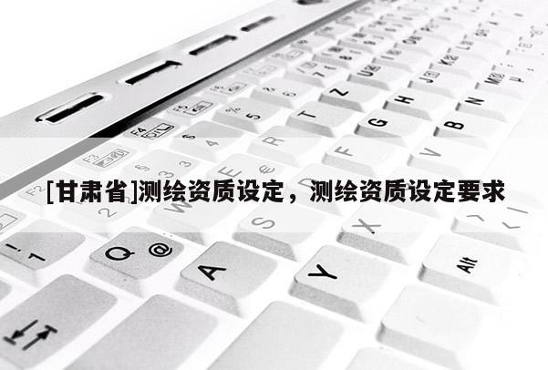 [甘肅省]測(cè)繪資質(zhì)設(shè)定，測(cè)繪資質(zhì)設(shè)定要求