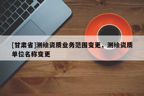 [甘肅省]測繪資質(zhì)業(yè)務(wù)范圍變更，測繪資質(zhì)單位名稱變更