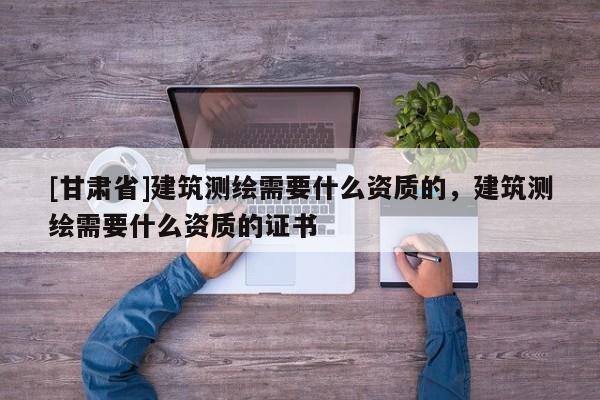 [甘肅省]建筑測繪需要什么資質(zhì)的，建筑測繪需要什么資質(zhì)的證書
