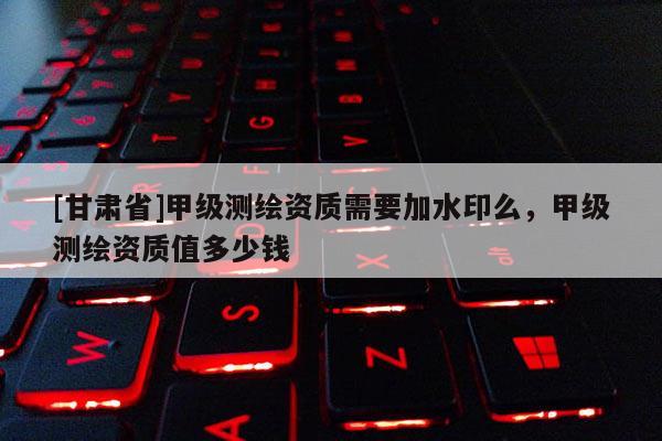 [甘肅省]甲級測繪資質(zhì)需要加水印么，甲級測繪資質(zhì)值多少錢