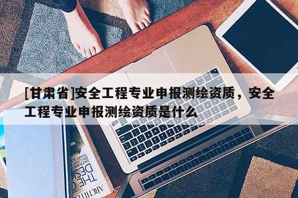 [甘肅省]安全工程專業(yè)申報(bào)測繪資質(zhì)，安全工程專業(yè)申報(bào)測繪資質(zhì)是什么