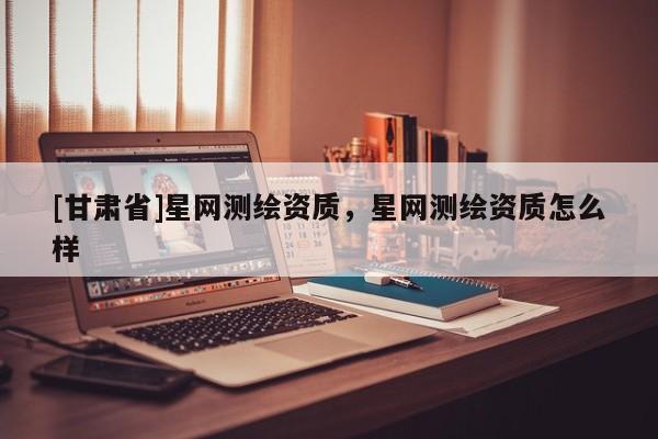 [甘肅省]星網(wǎng)測繪資質(zhì)，星網(wǎng)測繪資質(zhì)怎么樣