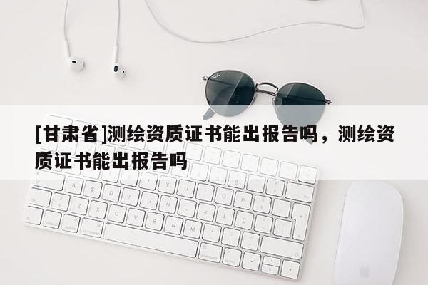 [甘肅省]測(cè)繪資質(zhì)證書能出報(bào)告嗎，測(cè)繪資質(zhì)證書能出報(bào)告嗎
