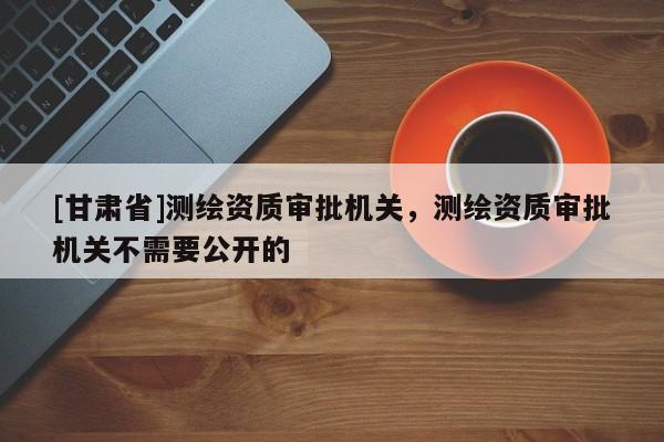 [甘肅省]測(cè)繪資質(zhì)審批機(jī)關(guān)，測(cè)繪資質(zhì)審批機(jī)關(guān)不需要公開的