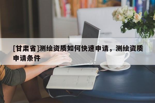 [甘肅省]測繪資質(zhì)如何快速申請(qǐng)，測繪資質(zhì)申請(qǐng)條件