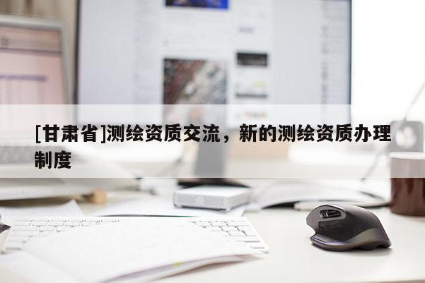 [甘肅省]測繪資質(zhì)交流，新的測繪資質(zhì)辦理制度