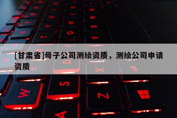 [甘肅省]母子公司測繪資質，測繪公司申請資質