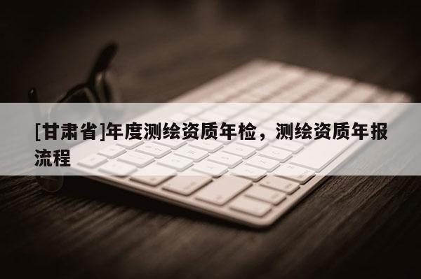 [甘肅省]年度測繪資質年檢，測繪資質年報流程