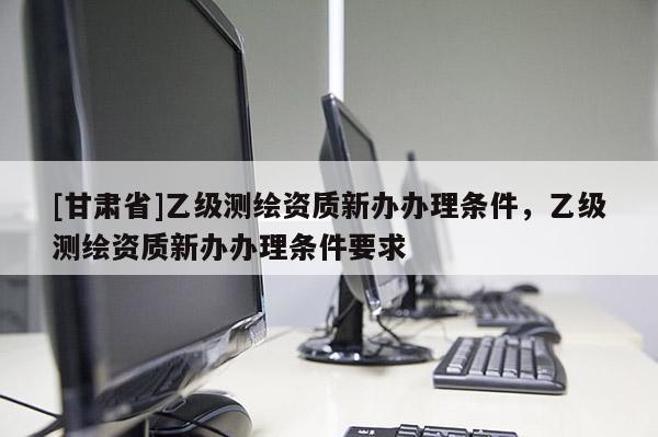 [甘肅省]乙級測繪資質新辦辦理條件，乙級測繪資質新辦辦理條件要求