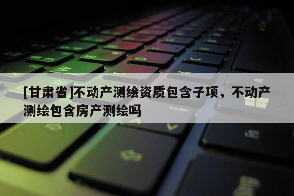 [甘肅省]不動產(chǎn)測繪資質(zhì)包含子項，不動產(chǎn)測繪包含房產(chǎn)測繪嗎