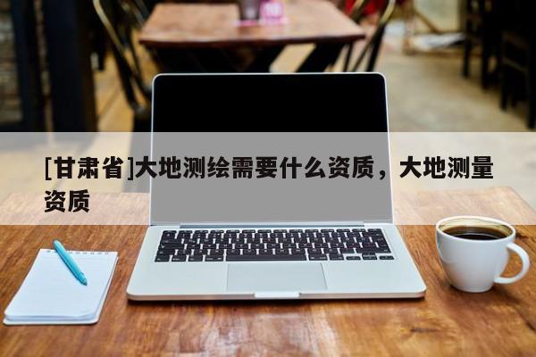 [甘肅省]大地測繪需要什么資質(zhì)，大地測量資質(zhì)
