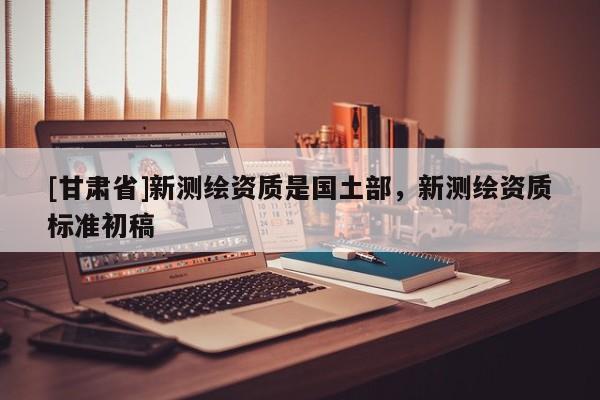 [甘肅省]新測繪資質(zhì)是國土部，新測繪資質(zhì)標準初稿