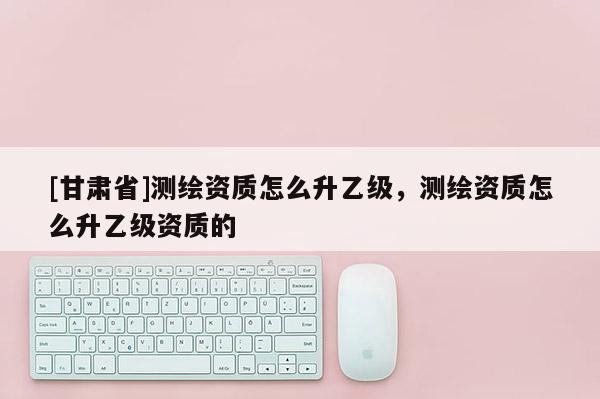 [甘肅省]測繪資質(zhì)怎么升乙級，測繪資質(zhì)怎么升乙級資質(zhì)的