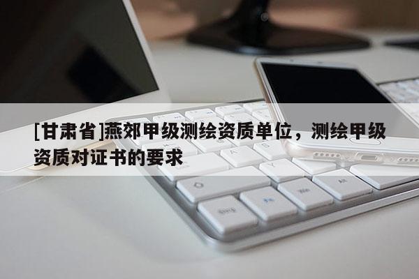 [甘肅省]燕郊甲級測繪資質(zhì)單位，測繪甲級資質(zhì)對證書的要求