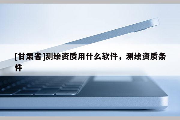 [甘肅省]測繪資質(zhì)用什么軟件，測繪資質(zhì)條件