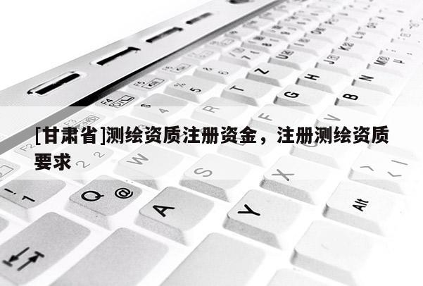 [甘肅省]測繪資質(zhì)注冊資金，注冊測繪資質(zhì)要求