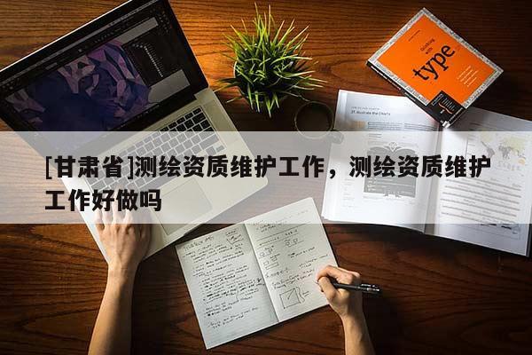 [甘肅省]測繪資質(zhì)維護(hù)工作，測繪資質(zhì)維護(hù)工作好做嗎