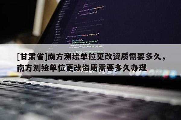 [甘肅省]南方測繪單位更改資質(zhì)需要多久，南方測繪單位更改資質(zhì)需要多久辦理