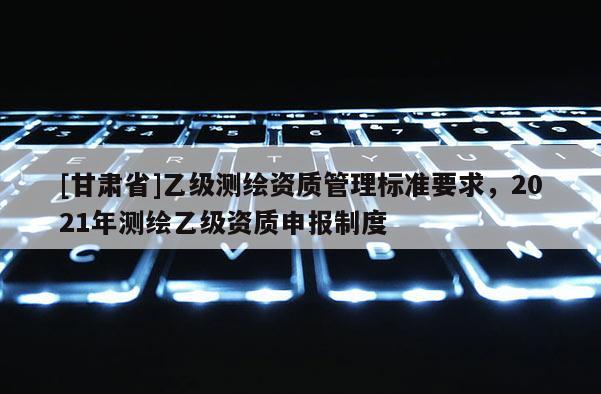 [甘肅省]乙級(jí)測(cè)繪資質(zhì)管理標(biāo)準(zhǔn)要求，2021年測(cè)繪乙級(jí)資質(zhì)申報(bào)制度