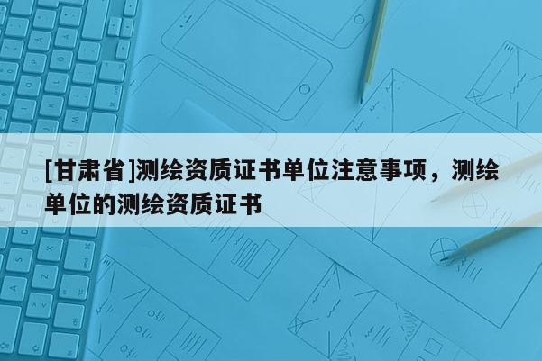 [甘肅省]測(cè)繪資質(zhì)證書單位注意事項(xiàng)，測(cè)繪單位的測(cè)繪資質(zhì)證書