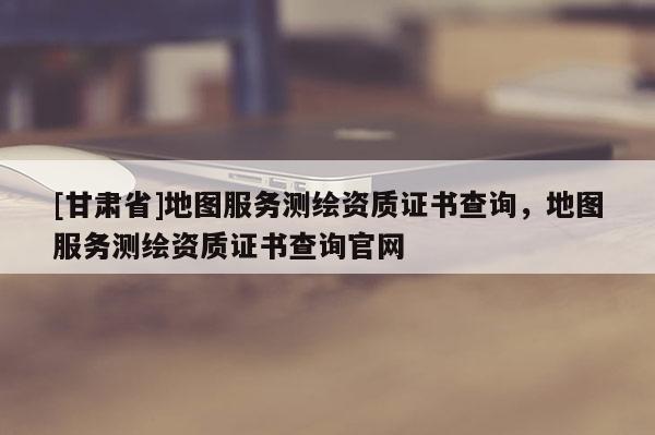 [甘肅省]地圖服務(wù)測(cè)繪資質(zhì)證書查詢，地圖服務(wù)測(cè)繪資質(zhì)證書查詢官網(wǎng)