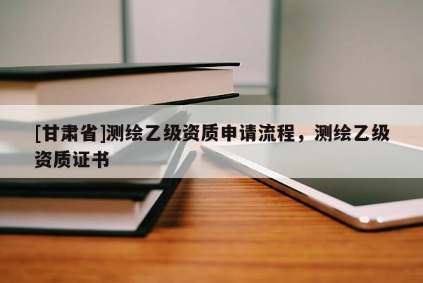 [甘肅省]測(cè)繪乙級(jí)資質(zhì)申請(qǐng)流程，測(cè)繪乙級(jí)資質(zhì)證書