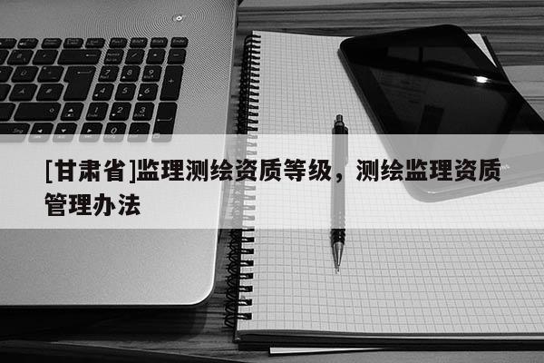 [甘肅省]監(jiān)理測(cè)繪資質(zhì)等級(jí)，測(cè)繪監(jiān)理資質(zhì)管理辦法