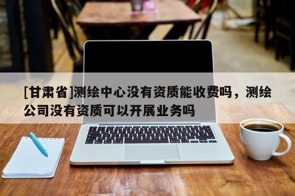 [甘肅省]測(cè)繪中心沒有資質(zhì)能收費(fèi)嗎，測(cè)繪公司沒有資質(zhì)可以開展業(yè)務(wù)嗎