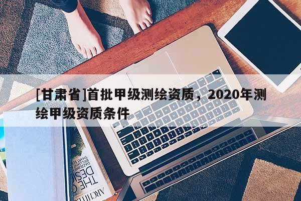 [甘肅省]首批甲級測繪資質，2020年測繪甲級資質條件