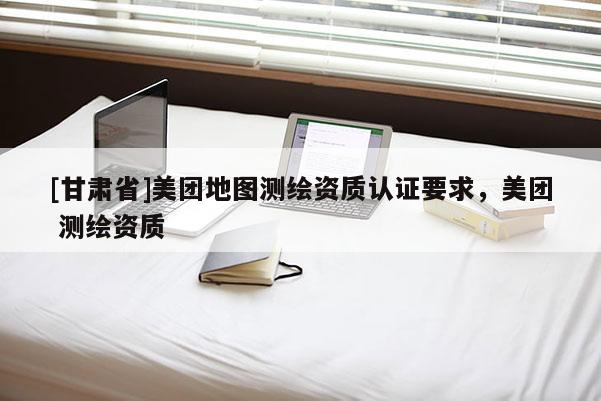 [甘肅省]美團(tuán)地圖測(cè)繪資質(zhì)認(rèn)證要求，美團(tuán) 測(cè)繪資質(zhì)