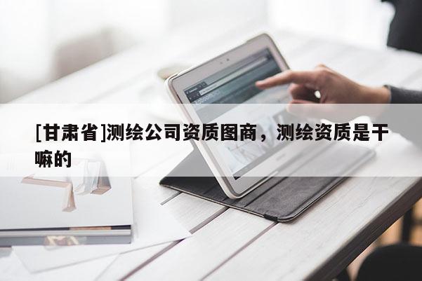 [甘肅省]測(cè)繪公司資質(zhì)圖商，測(cè)繪資質(zhì)是干嘛的