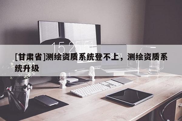 [甘肅省]測(cè)繪資質(zhì)系統(tǒng)登不上，測(cè)繪資質(zhì)系統(tǒng)升級(jí)