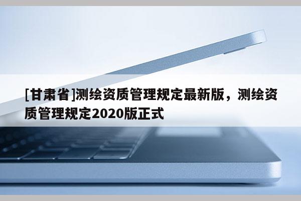 [甘肅省]測(cè)繪資質(zhì)管理規(guī)定最新版，測(cè)繪資質(zhì)管理規(guī)定2020版正式