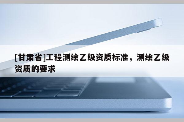 [甘肅省]工程測(cè)繪乙級(jí)資質(zhì)標(biāo)準(zhǔn)，測(cè)繪乙級(jí)資質(zhì)的要求