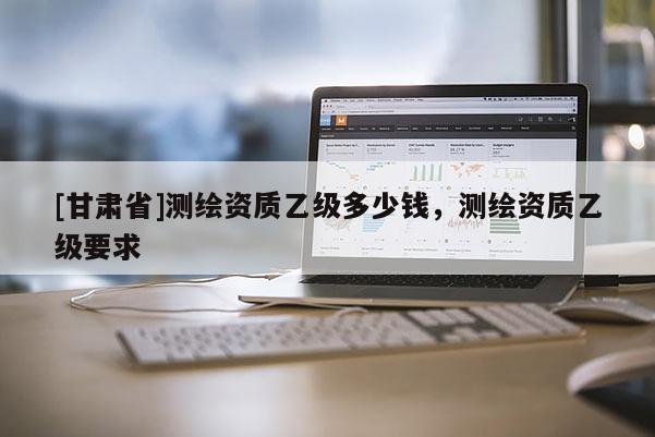 [甘肅省]測(cè)繪資質(zhì)乙級(jí)多少錢，測(cè)繪資質(zhì)乙級(jí)要求