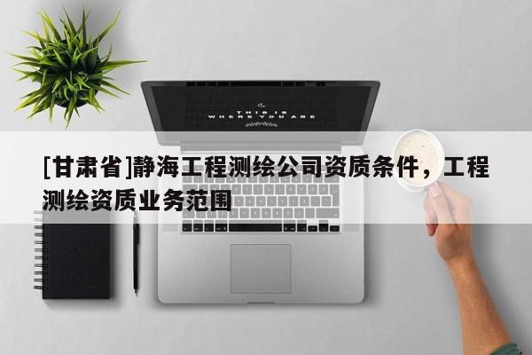 [甘肅省]靜海工程測(cè)繪公司資質(zhì)條件，工程測(cè)繪資質(zhì)業(yè)務(wù)范圍