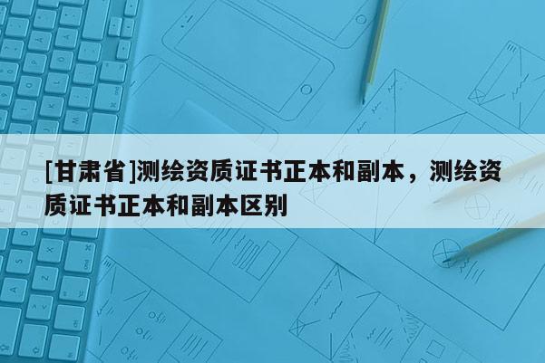 [甘肅省]測(cè)繪資質(zhì)證書(shū)正本和副本，測(cè)繪資質(zhì)證書(shū)正本和副本區(qū)別