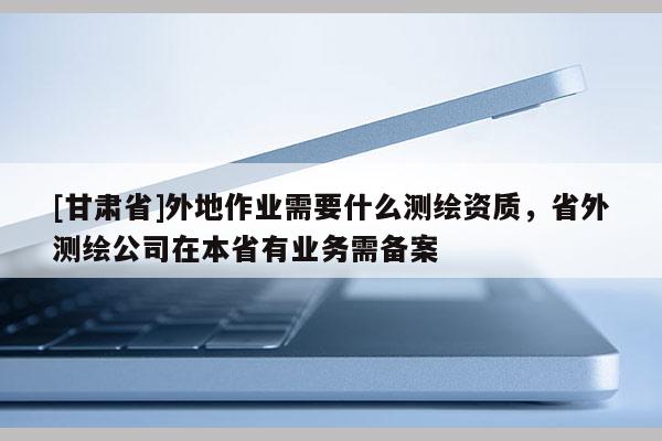 [甘肅省]外地作業(yè)需要什么測繪資質(zhì)，省外測繪公司在本省有業(yè)務需備案