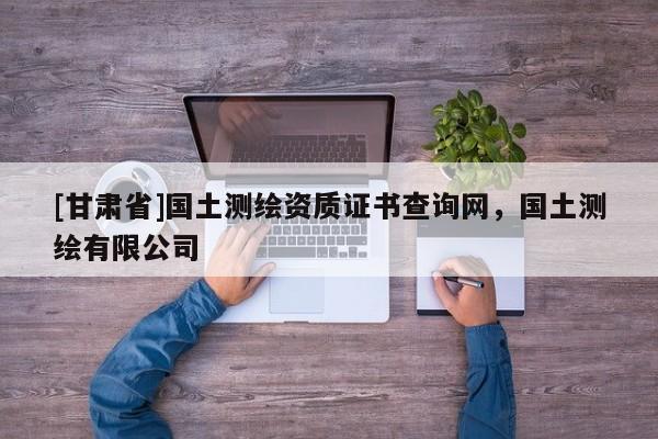 [甘肅省]國土測繪資質(zhì)證書查詢網(wǎng)，國土測繪有限公司