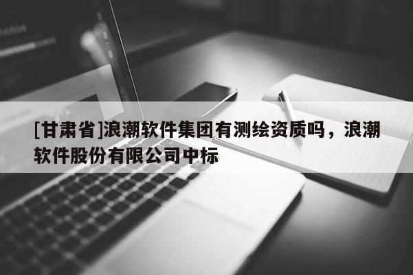 [甘肅省]浪潮軟件集團(tuán)有測繪資質(zhì)嗎，浪潮軟件股份有限公司中標(biāo)