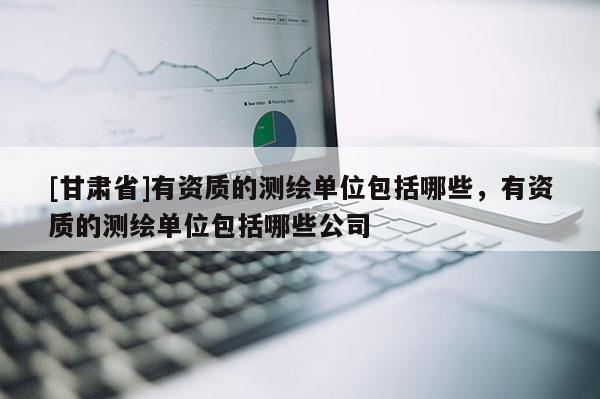 [甘肅省]有資質(zhì)的測繪單位包括哪些，有資質(zhì)的測繪單位包括哪些公司