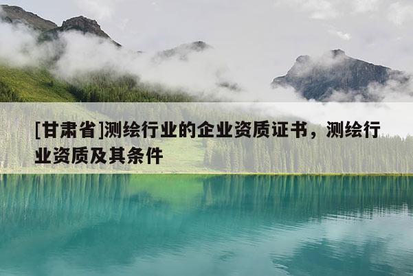 [甘肅省]測繪行業(yè)的企業(yè)資質證書，測繪行業(yè)資質及其條件