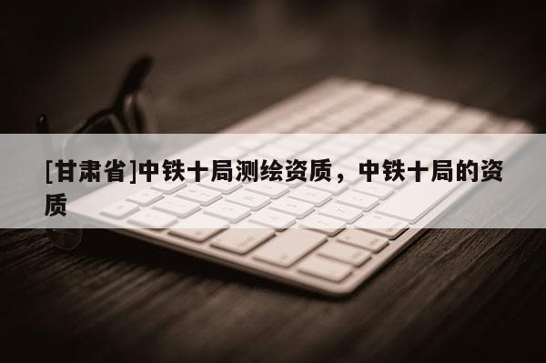 [甘肅省]中鐵十局測繪資質(zhì)，中鐵十局的資質(zhì)